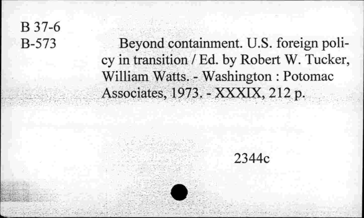 ﻿B 37-6
B-573
Beyond containment. U.S. foreign policy in transition I Ed. by Robert W. Tucker, William Watts. - Washington : Potomac Associates, 1973. - XXXIX, 212 p.
2344c